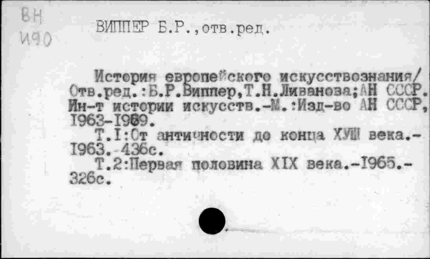 ﻿ВИППКР Б.Р.,отв.ред.
История европейского искусствознания/ Отв.ред.:Б.Р.Виппер,Т.Н.Ливанова; Н СССР. Ин-т истории искусств.-’^.:Изд-во АН СССР, 1963-1969.
Т.1:Ст античности до конпа ХУШ века,-1963. 436с.
Т.2:Перэая половина XIX векя.-1965,-326с.